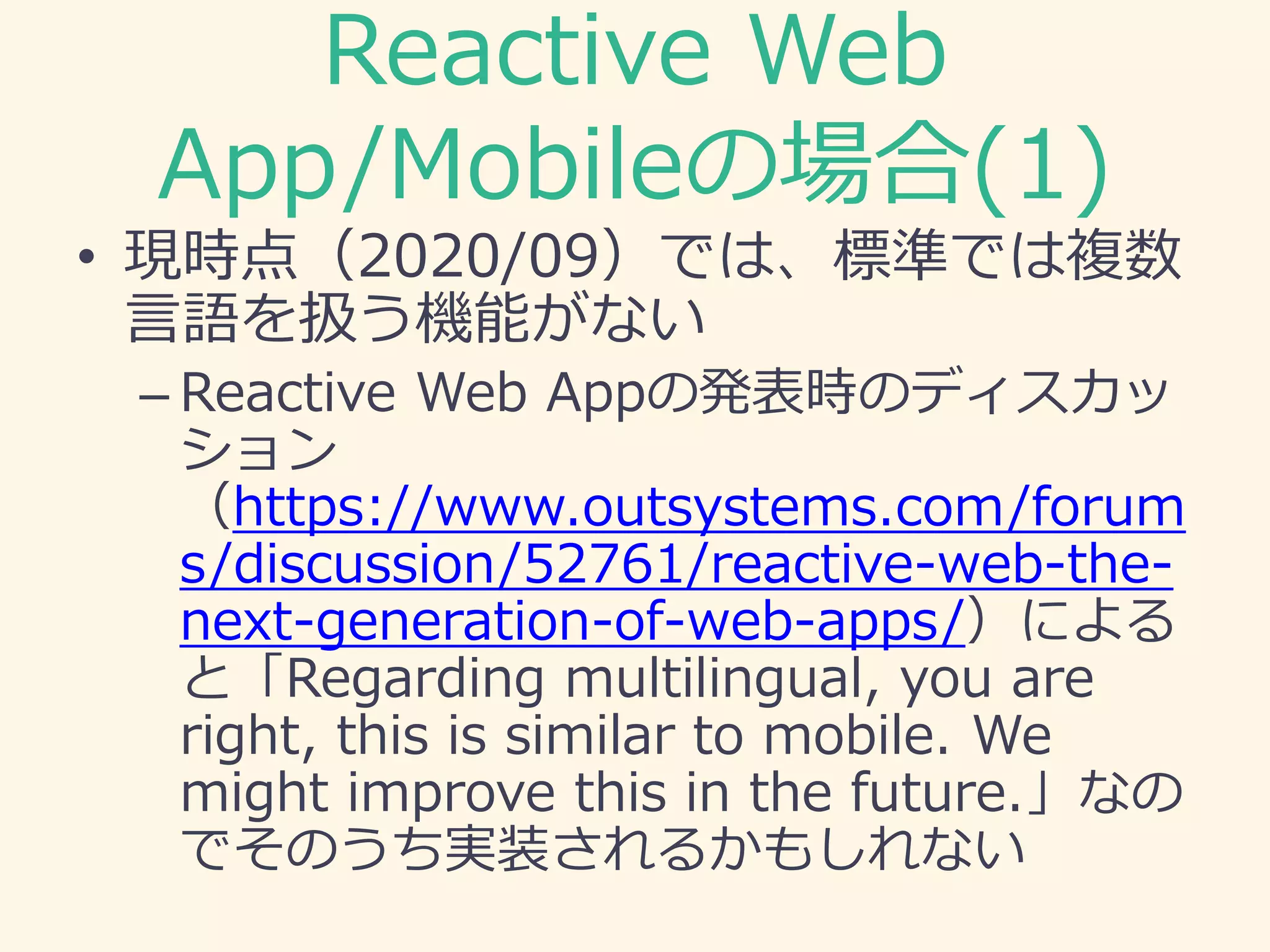 Reactive Web
App/Mobileの場合(1)
• 現時点（2020/09）では、標準では複数
言語を扱う機能がない
– Reactive Web Appの発表時のディスカッ
ション
（https://www.outsystems.com/forum
s/discussion/52761/reactive-web-the-
next-generation-of-web-apps/）による
と「Regarding multilingual, you are
right, this is similar to mobile. We
might improve this in the future.」なの
でそのうち実装されるかもしれない
 
