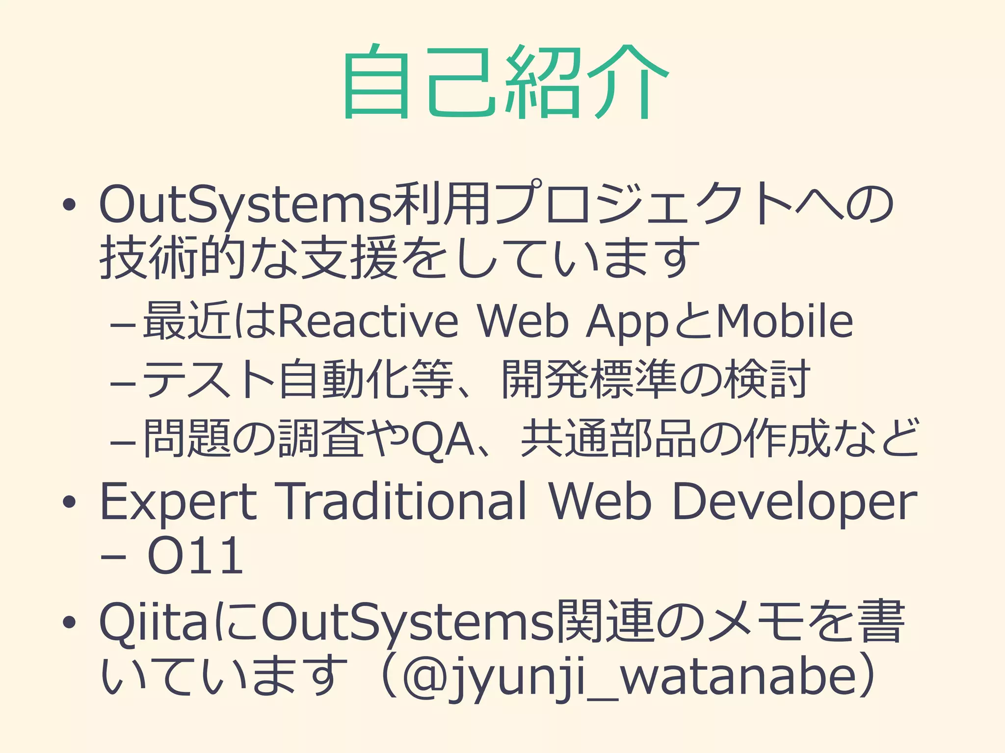自己紹介
• OutSystems利用プロジェクトへの
技術的な支援をしています
–最近はReactive Web AppとMobile
–テスト自動化等、開発標準の検討
–問題の調査やQA、共通部品の作成など
• Expert Traditional Web Developer
– O11
• QiitaにOutSystems関連のメモを書
いています（@jyunji_watanabe）
 