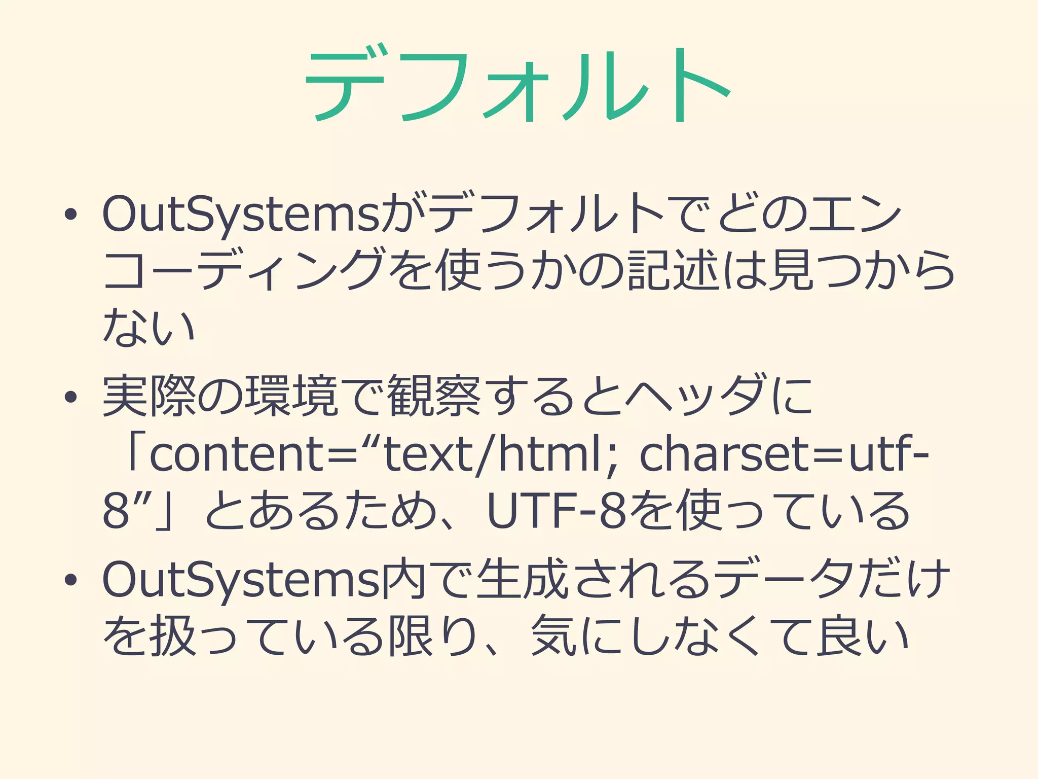 デフォルト
• OutSystemsがデフォルトでどのエン
コーディングを使うかの記述は見つから
ない
• 実際の環境で観察するとヘッダに
「content=“text/html; charset=utf-
8”」とあるため、UTF-8を使っている
• OutSystems内で生成されるデータだけ
を扱っている限り、気にしなくて良い
 