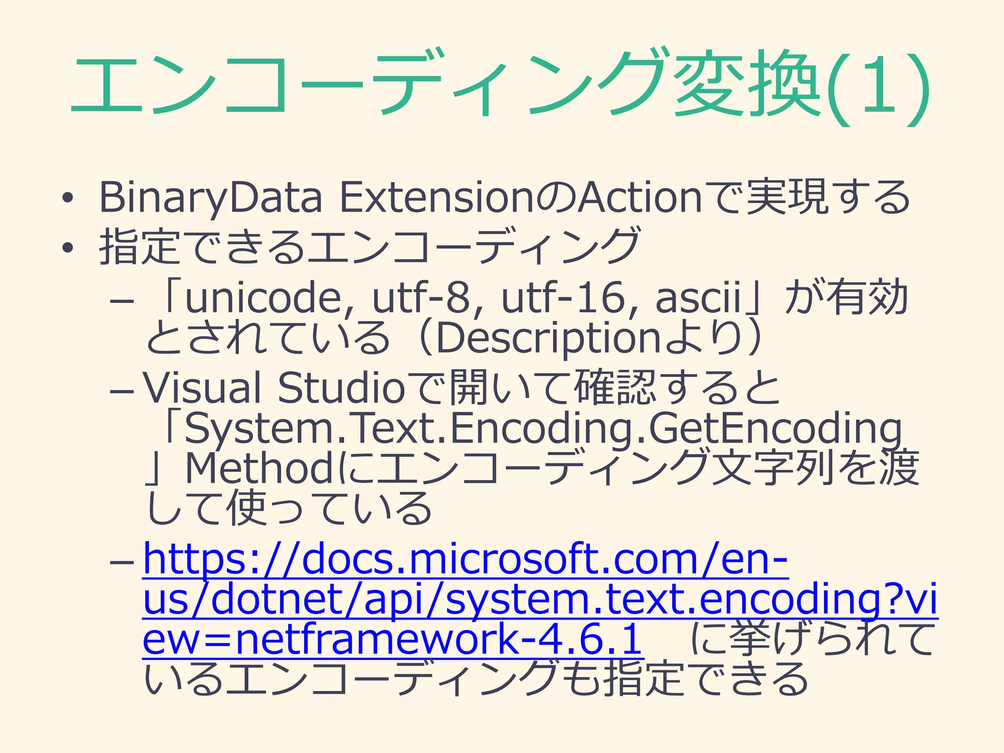 エンコーディング変換(1)
• BinaryData ExtensionのActionで実現する
• 指定できるエンコーディング
– 「unicode, utf-8, utf-16, ascii」が有効
とされている（Descriptionより）
– Visual Studioで開いて確認すると
「System.Text.Encoding.GetEncoding
」Methodにエンコーディング文字列を渡
して使っている
– https://docs.microsoft.com/en-
us/dotnet/api/system.text.encoding?vi
ew=netframework-4.6.1 に挙げられて
いるエンコーディングも指定できる
 