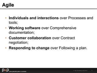 Agile
11 de fevereiro de 2015 5
• Individuals and interactions over Processes and
tools;
• Working software over Comprehensive
documentation;
• Customer collaboration over Contract
negotiation;
• Responding to change over Following a plan.
 