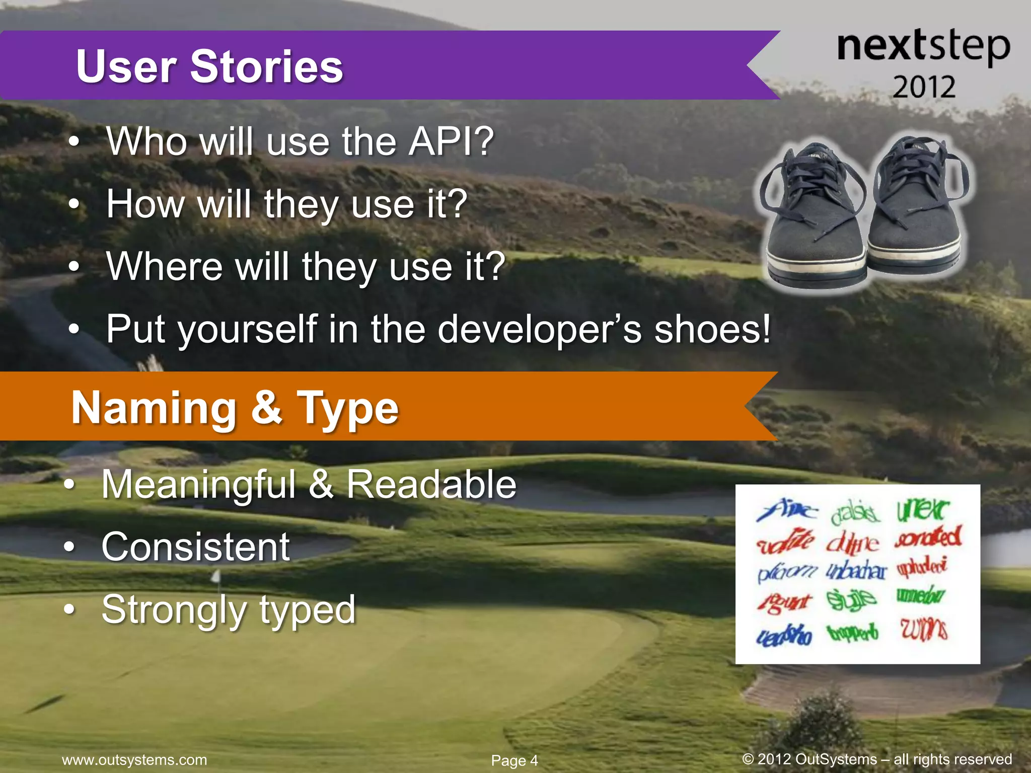 User Stories
• Who will use the API?
• How will they use it?
• Where will they use it?
• Put yourself in the developer’s shoes!

Naming & Type
• Meaningful & Readable
• Consistent
• Strongly typed


www.outsystems.com        Page 4      © 2012 OutSystems – all rights reserved
 