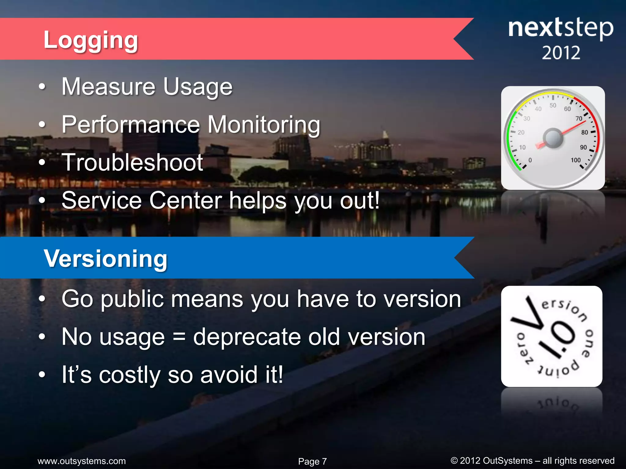 Logging
• Measure Usage
• Performance Monitoring
• Troubleshoot
• Service Center helps you out!

 Versioning
• Go public means you have to version
• No usage = deprecate old version
• It’s costly so avoid it!


www.outsystems.com           Page 7   © 2012 OutSystems – all rights reserved
 