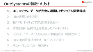 14 © OutSystems. All Rights Reserved www.outsystems.comwww.outsystems.com
OutSystemsの特徴・メリット
１．UI、ロジック、データが完全に連携したビジュアル開発環境
２．UIの表現力と拡張性
３．モバイル ネイティブアプリ開発をサポート
４．作業効率・品質向上を考慮したアーキテクチャ
５．Forgeコンポーネントを利用した機能拡張・開発効率化
６．DevOps関連機能をオールインワンで提供
７．パフォーマンス・スケーラビリティ
 