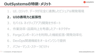 19 © OutSystems. All Rights Reserved www.outsystems.comwww.outsystems.com
OutSystemsの特徴・メリット
１．UI、ロジック、データが完全に連携したビジュアル開発環境
２．UIの表現力と拡張性
３．モバイル ネイティブアプリ開発をサポート
４．作業効率・品質向上を考慮したアーキテクチャ
５．Forgeコンポーネントを利用した機能拡張・開発効率化
６．DevOps関連機能をオールインワンで提供
７．パフォーマンス・スケーラビリティ
 