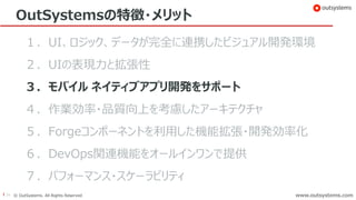 24 © OutSystems. All Rights Reserved www.outsystems.comwww.outsystems.com
OutSystemsの特徴・メリット
１．UI、ロジック、データが完全に連携したビジュアル開発環境
２．UIの表現力と拡張性
３．モバイル ネイティブアプリ開発をサポート
４．作業効率・品質向上を考慮したアーキテクチャ
５．Forgeコンポーネントを利用した機能拡張・開発効率化
６．DevOps関連機能をオールインワンで提供
７．パフォーマンス・スケーラビリティ
 