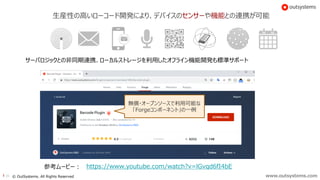 www.outsystems.com26 © OutSystems. All Rights Reserved
生産性の高いローコード開発により、デバイスのセンサーや機能との連携が可能
https://www.youtube.com/watch?v=lGvqd6fI4bE
無償・オープンソースで利用可能な
「Forgeコンポーネント」の一例
参考ムービー：
サーバロジックとの非同期連携、ローカルストレージを利用したオフライン機能開発も標準サポート
 