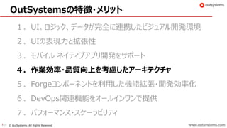 www.outsystems.com30 © OutSystems. All Rights Reserved www.outsystems.com
OutSystemsの特徴・メリット
１．UI、ロジック、データが完全に連携したビジュアル開発環境
２．UIの表現力と拡張性
３．モバイル ネイティブアプリ開発をサポート
４．作業効率・品質向上を考慮したアーキテクチャ
５．Forgeコンポーネントを利用した機能拡張・開発効率化
６．DevOps関連機能をオールインワンで提供
７．パフォーマンス・スケーラビリティ
 