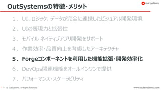 36 © OutSystems. All Rights Reserved www.outsystems.comwww.outsystems.com
OutSystemsの特徴・メリット
１．UI、ロジック、データが完全に連携したビジュアル開発環境
２．UIの表現力と拡張性
３．モバイル ネイティブアプリ開発をサポート
４．作業効率・品質向上を考慮したアーキテクチャ
５．Forgeコンポーネントを利用した機能拡張・開発効率化
６．DevOps関連機能をオールインワンで提供
７．パフォーマンス・スケーラビリティ
 