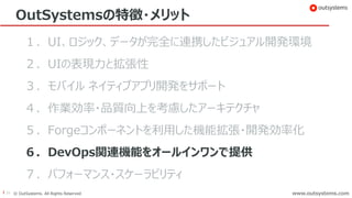 39 © OutSystems. All Rights Reserved www.outsystems.comwww.outsystems.com
OutSystemsの特徴・メリット
１．UI、ロジック、データが完全に連携したビジュアル開発環境
２．UIの表現力と拡張性
３．モバイル ネイティブアプリ開発をサポート
４．作業効率・品質向上を考慮したアーキテクチャ
５．Forgeコンポーネントを利用した機能拡張・開発効率化
６．DevOps関連機能をオールインワンで提供
７．パフォーマンス・スケーラビリティ
 