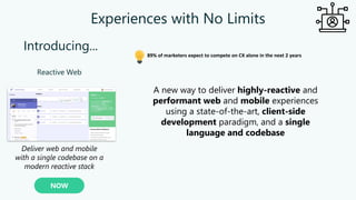 Experiences with No Limits
Reactive Web
NOW
Deliver web and mobile
with a single codebase on a
modern reactive stack
Introducing...
89% of marketers expect to compete on CX alone in the next 2 years
A new way to deliver highly-reactive and
performant web and mobile experiences
using a state-of-the-art, client-side
development paradigm, and a single
language and codebase
 