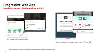 64
Progressive Web App
Installation options - Mobile (Android and iOS)
1 https://developers.google.com/web/fundamentals/app-install-banners/#criteria
Mini info-bar on Chrome for Android
Custom instructions on how and why to install PWAs on iOS
 