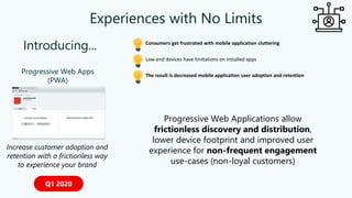 Experiences with No Limits
Progressive Web Apps
(PWA)
Increase customer adoption and
retention with a frictionless way
to experience your brand
Q1 2020
Introducing...
The result is decreased mobile application user adoption and retention
Consumers get frustrated with mobile application cluttering
Low-end devices have limitations on installed apps
Progressive Web Applications allow
frictionless discovery and distribution,
lower device footprint and improved user
experience for non-frequent engagement
use-cases (non-loyal customers)
 