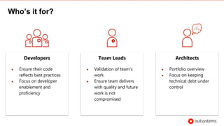 Who’s it for?
Developers
● Ensure their code
reflects best practices
● Focus on developer
enablement and
proficiency
Team Leads
● Validation of team’s
work
● Ensure team delivers
with quality and future
work is not
compromised
Architects
● Portfolio overview
● Focus on keeping
technical debt under
control
 
