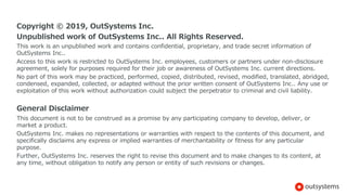 Copyright © 2019, OutSystems Inc.
Unpublished work of OutSystems Inc.. All Rights Reserved.
This work is an unpublished work and contains confidential, proprietary, and trade secret information of
OutSystems Inc..
Access to this work is restricted to OutSystems Inc. employees, customers or partners under non-disclosure
agreement, solely for purposes required for their job or awareness of OutSystems Inc. current directions.
No part of this work may be practiced, performed, copied, distributed, revised, modified, translated, abridged,
condensed, expanded, collected, or adapted without the prior written consent of OutSystems Inc.. Any use or
exploitation of this work without authorization could subject the perpetrator to criminal and civil liability.
General Disclaimer
This document is not to be construed as a promise by any participating company to develop, deliver, or
market a product.
OutSystems Inc. makes no representations or warranties with respect to the contents of this document, and
specifically disclaims any express or implied warranties of merchantability or fitness for any particular
purpose.
Further, OutSystems Inc. reserves the right to revise this document and to make changes to its content, at
any time, without obligation to notify any person or entity of such revisions or changes.
 