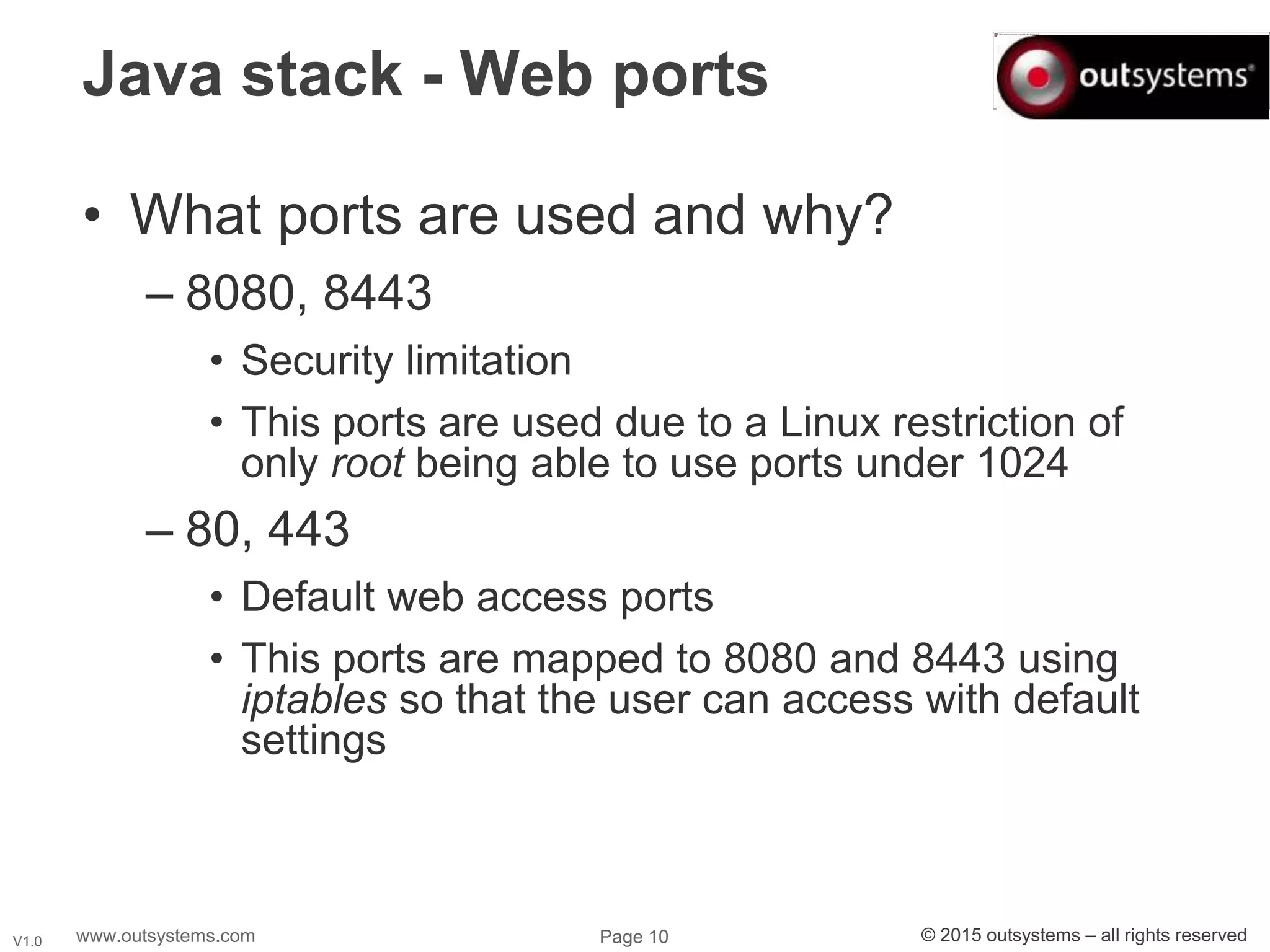 www.outsystems.com Page 10 © 2015 outsystems – all rights reservedV1.0
Java stack - Web ports
• What ports are used and why?
– 8080, 8443
• Security limitation
• This ports are used due to a Linux restriction of
only root being able to use ports under 1024
– 80, 443
• Default web access ports
• This ports are mapped to 8080 and 8443 using
iptables so that the user can access with default
settings
 