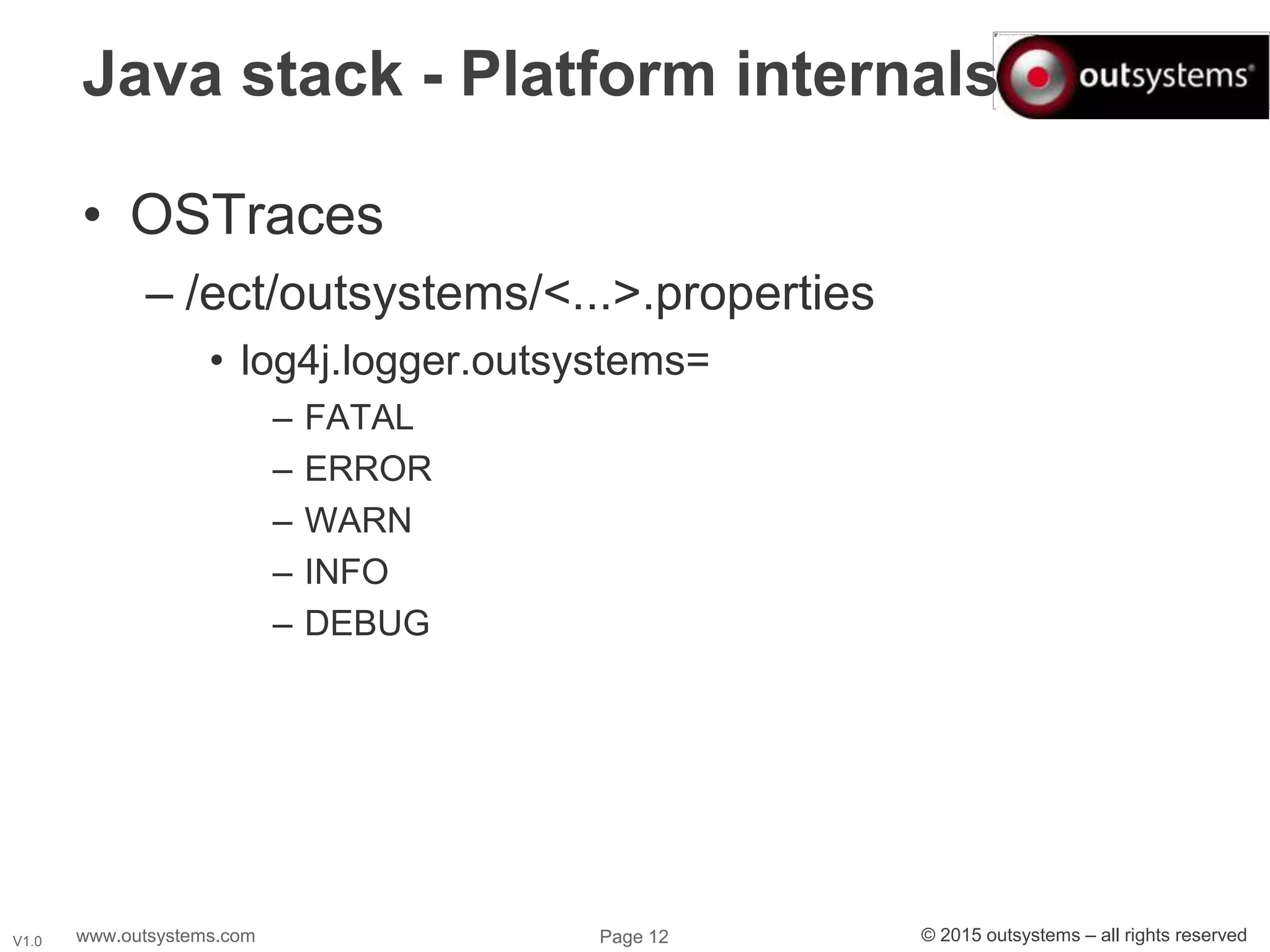 www.outsystems.com Page 12 © 2015 outsystems – all rights reservedV1.0
Java stack - Platform internals
• OSTraces
– /ect/outsystems/<...>.properties
• log4j.logger.outsystems=
– FATAL
– ERROR
– WARN
– INFO
– DEBUG
 
