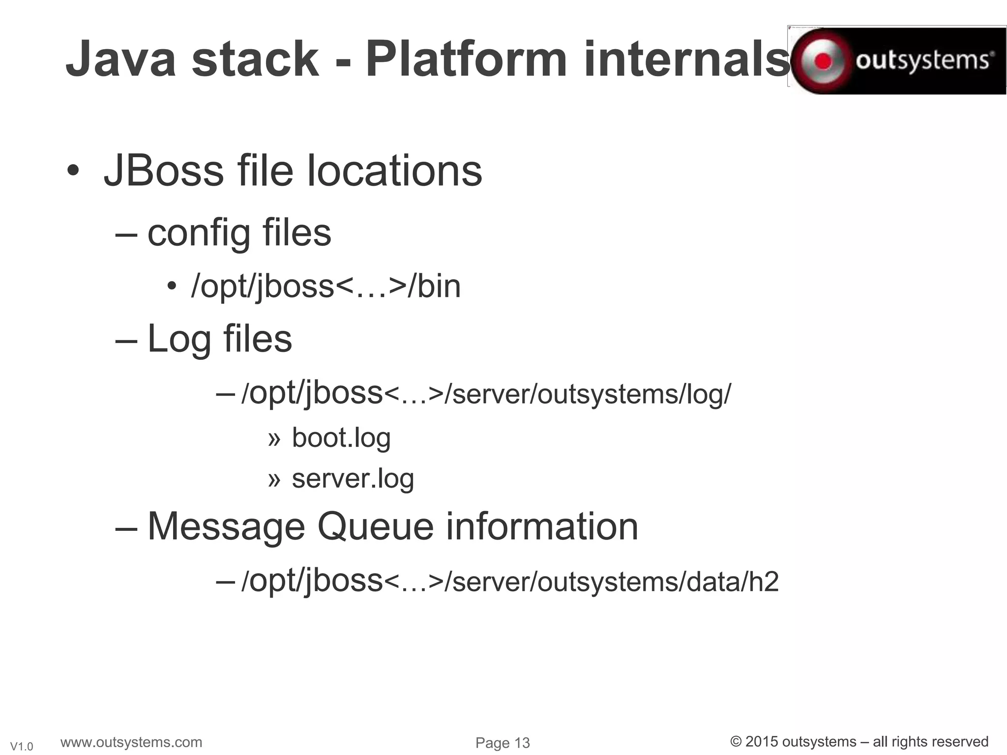 www.outsystems.com Page 13 © 2015 outsystems – all rights reservedV1.0
Java stack - Platform internals
• JBoss file locations
– config files
• /opt/jboss<…>/bin
– Log files
– /opt/jboss<…>/server/outsystems/log/
» boot.log
» server.log
– Message Queue information
– /opt/jboss<…>/server/outsystems/data/h2
 