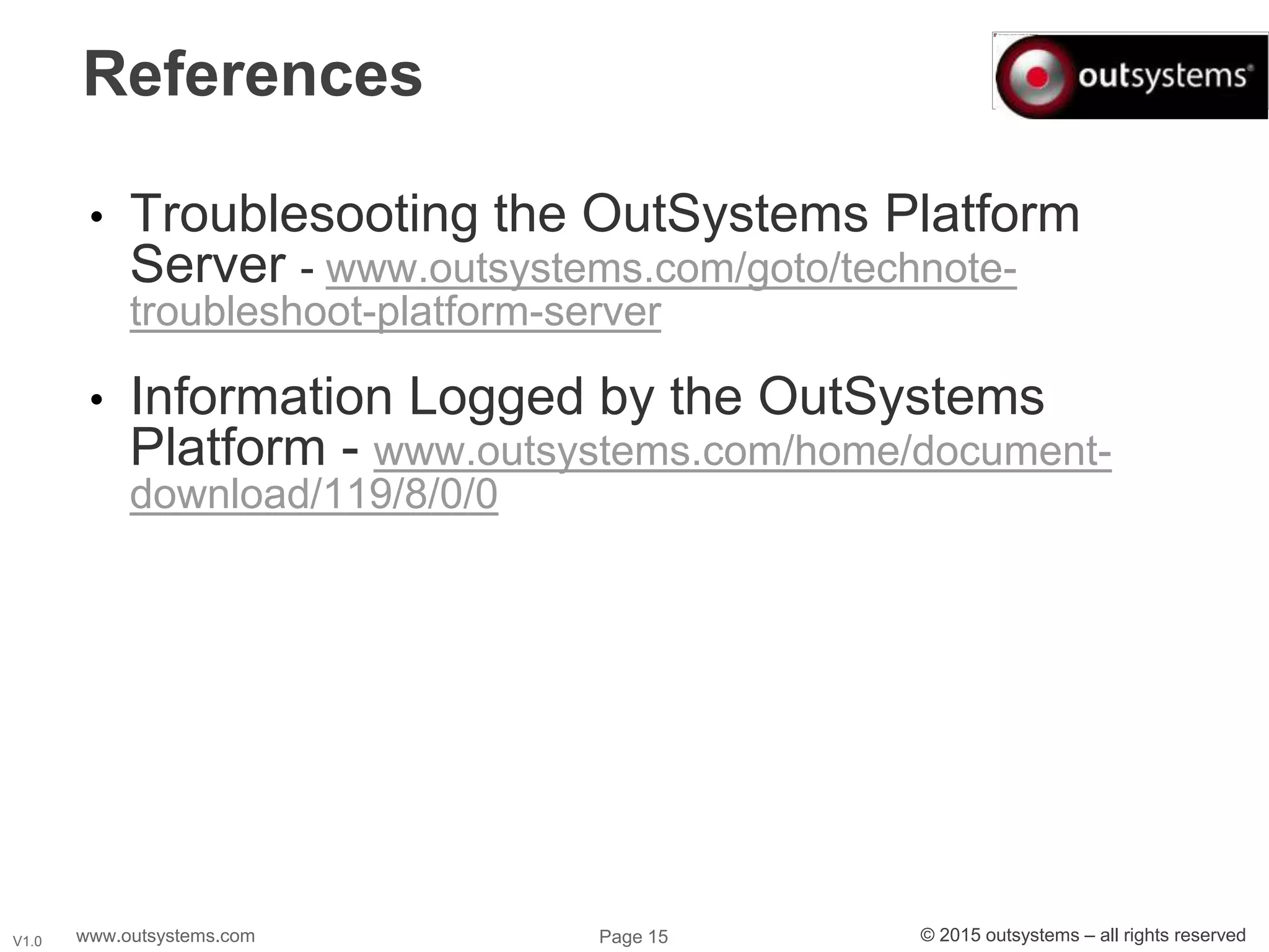 www.outsystems.com Page 15 © 2015 outsystems – all rights reservedV1.0
References
• Troublesooting the OutSystems Platform
Server - www.outsystems.com/goto/technote-
troubleshoot-platform-server
• Information Logged by the OutSystems
Platform - www.outsystems.com/home/document-
download/119/8/0/0
 