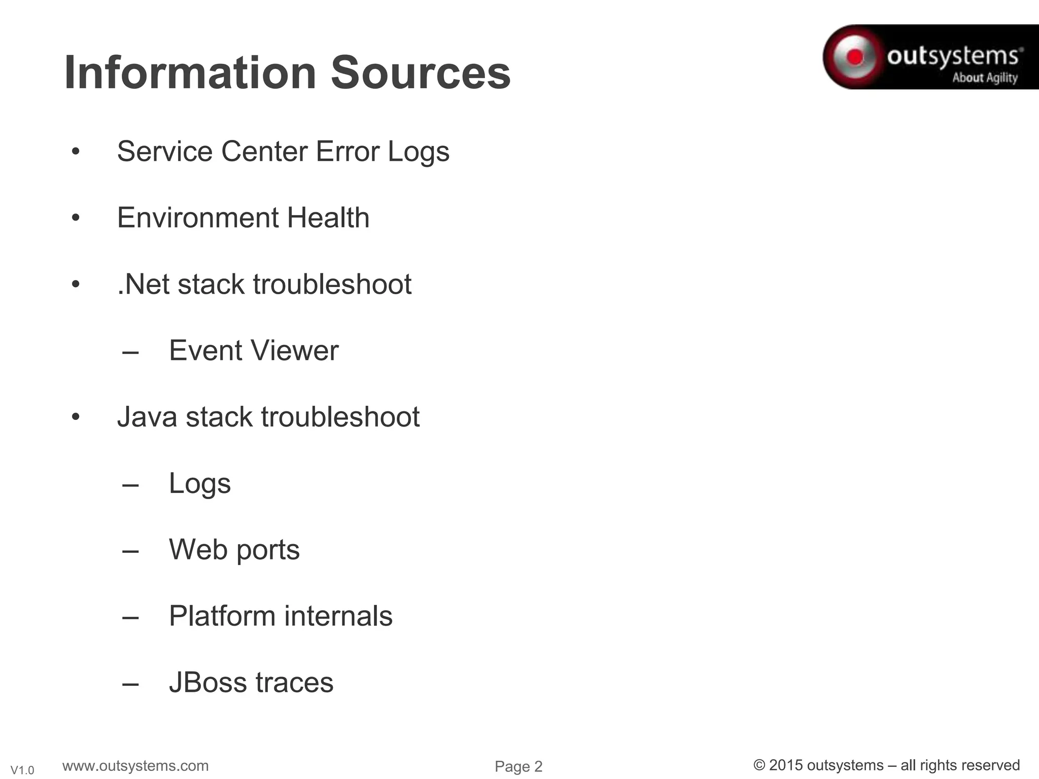 www.outsystems.com Page 2 © 2015 outsystems – all rights reservedV1.0
• Service Center Error Logs
• Environment Health
• .Net stack troubleshoot
– Event Viewer
• Java stack troubleshoot
– Logs
– Web ports
– Platform internals
– JBoss traces
Information Sources
 
