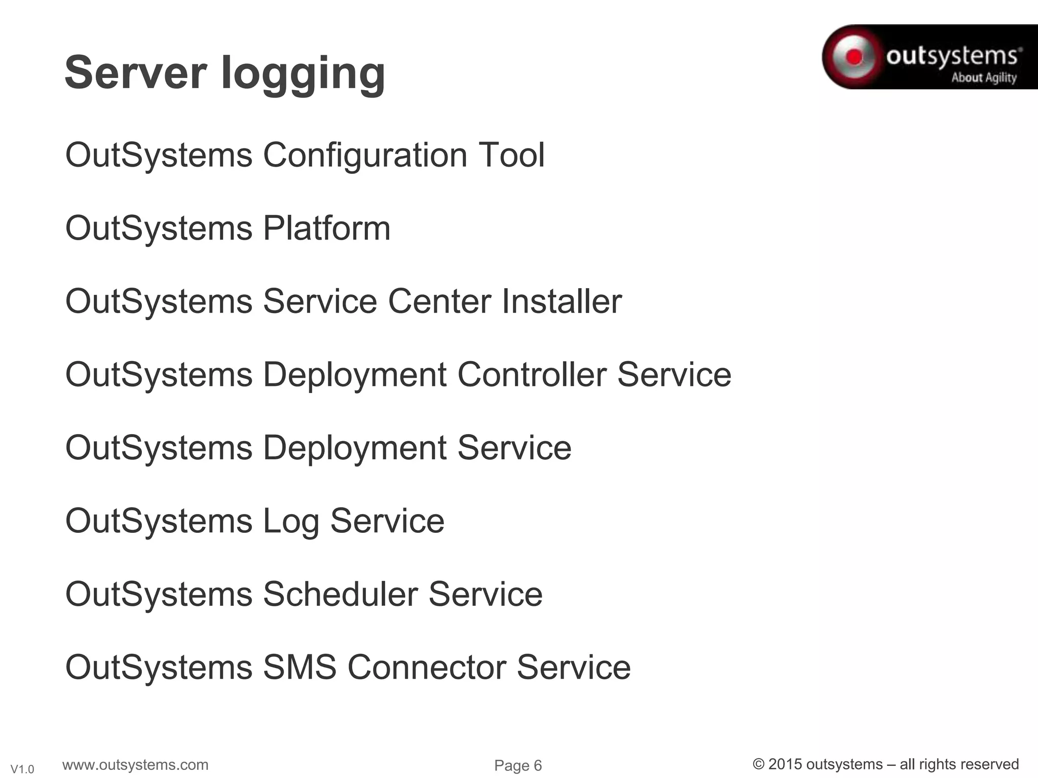 www.outsystems.com Page 6 © 2015 outsystems – all rights reservedV1.0
OutSystems Configuration Tool
OutSystems Platform
OutSystems Service Center Installer
OutSystems Deployment Controller Service
OutSystems Deployment Service
OutSystems Log Service
OutSystems Scheduler Service
OutSystems SMS Connector Service
Server logging
 