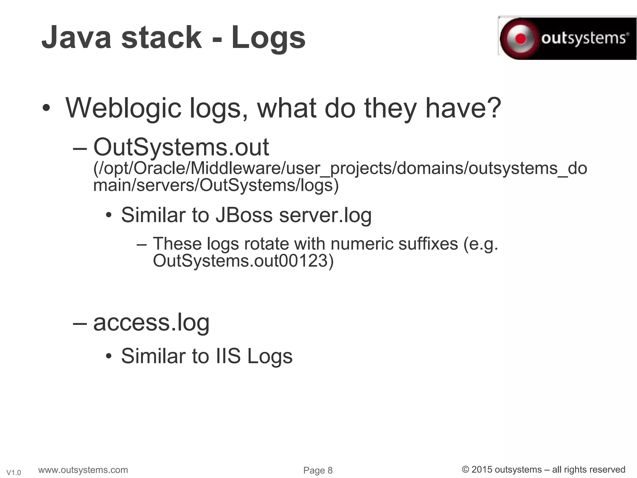 www.outsystems.com Page 8 © 2015 outsystems – all rights reservedV1.0
Java stack - Logs
• Weblogic logs, what do they have?
– OutSystems.out
(/opt/Oracle/Middleware/user_projects/domains/outsystems_do
main/servers/OutSystems/logs)
• Similar to JBoss server.log
– These logs rotate with numeric suffixes (e.g.
OutSystems.out00123)
– access.log
• Similar to IIS Logs
 