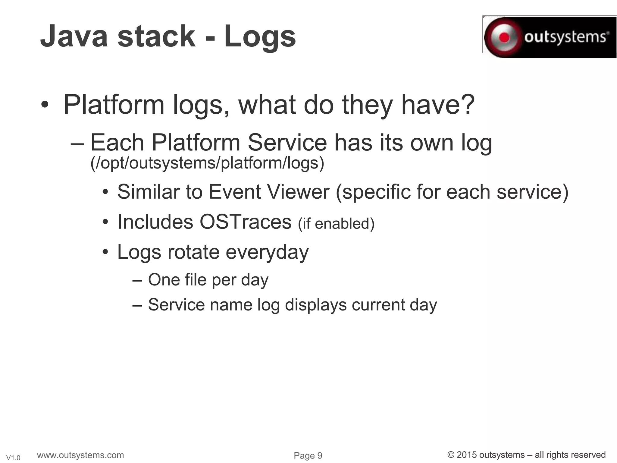 www.outsystems.com Page 9 © 2015 outsystems – all rights reservedV1.0
Java stack - Logs
• Platform logs, what do they have?
– Each Platform Service has its own log
(/opt/outsystems/platform/logs)
• Similar to Event Viewer (specific for each service)
• Includes OSTraces (if enabled)
• Logs rotate everyday
– One file per day
– Service name log displays current day
 
