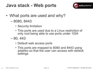 www.outsystems.com Page 10 © 2015 outsystems – all rights reservedV1.0
Java stack - Web ports
• What ports are used and why?
– 8080, 8443
• Security limitation
• This ports are used due to a Linux restriction of
only root being able to use ports under 1024
– 80, 443
• Default web access ports
• This ports are mapped to 8080 and 8443 using
iptables so that the user can access with default
settings
 