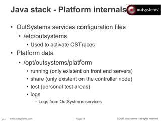 www.outsystems.com Page 11 © 2015 outsystems – all rights reservedV1.0
Java stack - Platform internals
• OutSystems services configuration files
• /etc/outsystems
• Used to activate OSTraces
• Platform data
• /opt/outsystems/platform
• running (only existent on front end servers)
• share (only existent on the controller node)
• test (personal test areas)
• logs
– Logs from OutSystems services
 