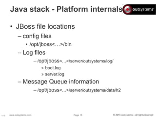 www.outsystems.com Page 13 © 2015 outsystems – all rights reservedV1.0
Java stack - Platform internals
• JBoss file locations
– config files
• /opt/jboss<…>/bin
– Log files
– /opt/jboss<…>/server/outsystems/log/
» boot.log
» server.log
– Message Queue information
– /opt/jboss<…>/server/outsystems/data/h2
 