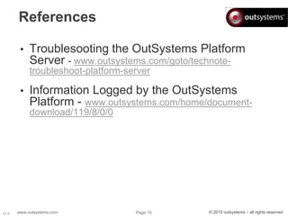 www.outsystems.com Page 15 © 2015 outsystems – all rights reservedV1.0
References
• Troublesooting the OutSystems Platform
Server - www.outsystems.com/goto/technote-
troubleshoot-platform-server
• Information Logged by the OutSystems
Platform - www.outsystems.com/home/document-
download/119/8/0/0
 