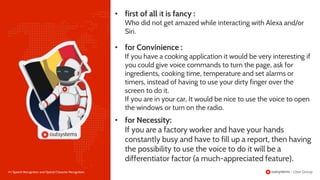 14 | Speech Recognition and Optical Character Recognition
• for Convinience :
If you have a cooking application it would be very interesting if
you could give voice commands to turn the page, ask for
ingredients, cooking time, temperature and set alarms or
timers, instead of having to use your dirty finger over the
screen to do it.
If you are in your car, It would be nice to use the voice to open
the windows or turn on the radio.
• first of all it is fancy :
Who did not get amazed while interacting with Alexa and/or
Siri.
• for Necessity:
If you are a factory worker and have your hands
constantly busy and have to fill up a report, then having
the possibility to use the voice to do it will be a
differentiator factor (a much-appreciated feature).
 