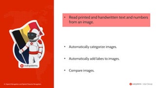 16 | Speech Recognition and Optical Character Recognition
• Read printed and handwritten text and numbers
from an image.
• Automatically add labes to images.
• Automatically categorize images.
• Compare images.
 