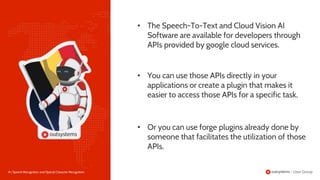 18 | Speech Recognition and Optical Character Recognition
• You can use those APIs directly in your
applications or create a plugin that makes it
easier to access those APIs for a specific task.
• The Speech-To-Text and Cloud Vision AI
Software are available for developers through
APIs provided by google cloud services.
• Or you can use forge plugins already done by
someone that facilitates the utilization of those
APIs.
 