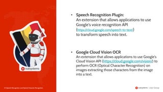 20 |Speech Recognition and Optical Character Recognition
• Google Cloud Vision OCR
An extension that allows applications to use Google's
Cloud Vision API (https://cloud.google.com/vision/) to
perform OCR (Optical Character Recognition) on
images extracting those characters from the image
into a text.
• Speech Recognition Plugin:
An extension that allows applications to use
Google's voice recognition API
(https://cloud.google.com/speech-to-text/)
to transform speech into text.
 