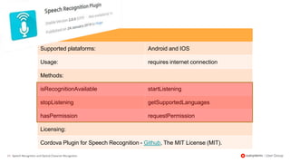 21 | Speech Recognition and Optical Character Recognition
Supported plataforms: Android and IOS
Usage: requires internet connection
Methods:
isRecognitionAvailable startListening
stopListening getSupportedLanguages
hasPermission requestPermission
Licensing:
Cordova Plugin for Speech Recognition - Github, The MIT License (MIT).
 