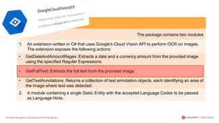 22 | Speech Recognition and Optical Character Recognition
The package contains two modules
1. An extension written in C# that uses Google's Cloud Vision API to perform OCR on images.
The extension exposes the following actions:
• GetDateAndAmountRegex: Extracts a date and a currency amount from the provided image
using the specified Regular Expressions.
• GetFullText: Extracts the full text from the provided image.
• GetTextAnnotations: Returns a collection of text annotation objects, each identifying an area of
the image where text was detected.
2. A module containing a single Static Entity with the accepted Language Codes to be passed
as Language Hints.
 