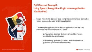 23 | Speech Recognition and Optical Character Recognition
PoC (Prove of Concept):
Using Speech Recognition Plugin Into an application
(Quality Plus)
• It was intended to be used as a complete user interface (using the
voice) between the user and the application.
• The example application is a Report application and we can
subdivide the voice interface in 2 parts:
a) Navigation controls (to move around the menus
provided in the application)
b) Answering question (to select and/or answer the
questions presented in the reports)
 