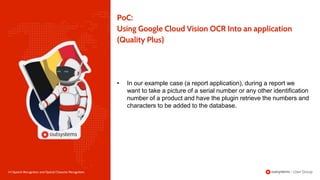 24 | Speech Recognition and Optical Character Recognition
PoC:
Using Google Cloud Vision OCR Into an application
(Quality Plus)
• In our example case (a report application), during a report we
want to take a picture of a serial number or any other identification
number of a product and have the plugin retrieve the numbers and
characters to be added to the database.
 