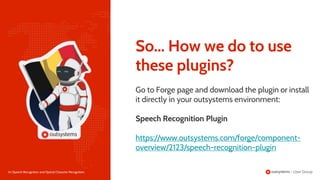 26 | Speech Recognition and Optical Character Recognition
Go to Forge page and download the plugin or install
it directly in your outsystems environment:
Speech Recognition Plugin
https://www.outsystems.com/forge/component-
overview/2123/speech-recognition-plugin
So... How we do to use
these plugins?
 