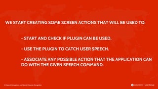 38 |
WE START CREATING SOME SCREEN ACTIONS THAT WILL BE USED TO:
- START AND CHECK IF PLUGIN CAN BE USED.
- USE THE PLUGIN TO CATCH USER SPEECH.
- ASSOCIATE ANY POSSIBLE ACTION THAT THE APPLICATION CAN
DO WITH THE GIVEN SPEECH COMMAND.
Speech Recognition and Optical Character Recognition
 