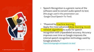 5 | Speech Recognition and Optical Character Recognition
• Speech Recognition is a generic name of the
software used to convert audio speech to text.
(the plugin used in this presentation use:
Google Cloud Speech-To-Text).
• “Powered by machine learning:
Apply the most advanced deep-learning neural
network algorithms to audio for speech
recognition with unparalleled accuracy. Accuracy
improves over time as Google improves the
internal speech recognition technology used by
Google products.”
https://cloud.google.com/speech-to-text/
 
