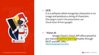 7 | Speech Recognition and Optical Character Recognition
• OCR
It is a software which recognizes characters in an
image and produces a string of characters
(the plugins used in this presentation use:
Cloud Vision AI from google).
• “Vision AI
Google Cloud’s Vision API offers powerful
pre-trained machine learning models through
REST and RPC APIs..”
https://cloud.google.com/vision/
 