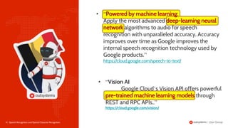 8 | Speech Recognition and Optical Character Recognition
• “Vision AI
Google Cloud’s Vision API offers powerful
through
REST and RPC APIs..”
https://cloud.google.com/vision/
• “ :
Apply the most advanced
algorithms to audio for speech
recognition with unparalleled accuracy. Accuracy
improves over time as Google improves the
internal speech recognition technology used by
Google products.”
https://cloud.google.com/speech-to-text/
 