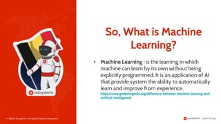 9 | Speech Recognition and Optical Character Recognition
• Machine Learning : is the learning in which
machine can learn by its own without being
explicitly programmed. It is an application of AI
that provide system the ability to automatically
learn and improve from experience.
https://www.geeksforgeeks.org/difference-between-machine-learning-and-
artificial-intelligence/
So, What is Machine
Learning?
 