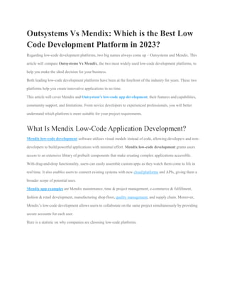 Outsystems Vs Mendix: Which is the Best Low
Code Development Platform in 2023?
Regarding low-code development platforms, two big names always come up – Outsystems and Mendix. This
article will compare Outsystems Vs Mendix, the two most widely used low-code development platforms, to
help you make the ideal decision for your business.
Both leading low-code development platforms have been at the forefront of the industry for years. These two
platforms help you create innovative applications in no time.
This article will cover Mendix and Outsystem’s low-code app development, their features and capabilities,
community support, and limitations. From novice developers to experienced professionals, you will better
understand which platform is more suitable for your project requirements.
What Is Mendix Low-Code Application Development?
Mendix low-code development software utilizes visual models instead of code, allowing developers and non-
developers to build powerful applications with minimal effort. Mendix low-code development grants users
access to an extensive library of prebuilt components that make creating complex applications accessible.
With drag-and-drop functionality, users can easily assemble custom apps as they watch them come to life in
real time. It also enables users to connect existing systems with new cloud platforms and APIs, giving them a
broader scope of potential uses.
Mendix app examples are Mendix maintenance, time & project management, e-commerce & fulfillment,
fashion & retail development, manufacturing shop floor, quality management, and supply chain. Moreover,
Mendix’s low-code development allows users to collaborate on the same project simultaneously by providing
secure accounts for each user.
Here is a statistic on why companies are choosing low-code platforms.
 