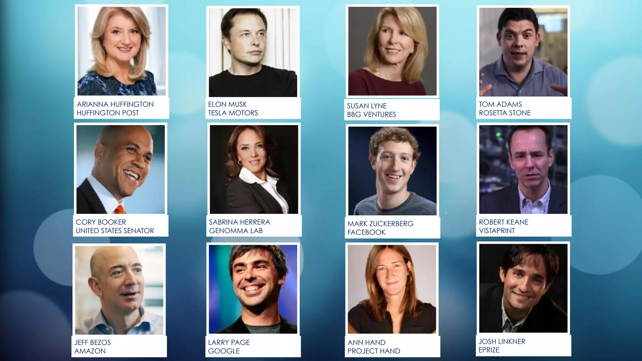 JOSH LINKNER
EPRIZE
SABRINA HERRERA
GENOMMA LAB
SUSAN LYNE
BBG VENTURES
ELON MUSK
TESLA MOTORS
LARRY PAGE
GOOGLE
ARIANNA HUFFINGTON
HUFFINGTON POST
JEFF BEZOS
AMAZON
CORY BOOKER
UNITED STATES SENATOR
MARK ZUCKERBERG
FACEBOOK
TOM ADAMS
ROSETTA STONE
ROBERT KEANE
VISTAPRINT
ANN HAND
PROJECT HAND
 