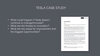 TESLA CASE STUDY
• What could happen if Tesla doesn’t
continue to change/innovate?
• What are the threats to innovation?
• What are key areas for improvement and
the biggest opportunities?
 