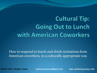 How to respond to lunch and drink invitations from
       American coworkers, in a culturally appropriate way.


©2010-2012 Jennifer Kumar   authenticjourneys@gmail.com   www.authenticjourneys.info
 