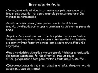 Espetadas de fruta
• Começámos esta atividade por enviar aos pais um recado para
trazer uma peça de fruta para a escola para comemorar o Dia
Mundial da Alimentação;

•No dia seguinte, começámos por ver que fruta tínhamos
trazido, dividimo-la por grupos e contámos as diferentes peças de
fruta;

•Depois a Sara mostrou-nos um senhor pintor que usava fruta e
legumes para fazer as suas pinturas – Arcimboldo. Nós também
experimentámos fazer um boneco com a nossa fruta. Ficou tão
engraçado…

•Mas a verdadeira diversão começou quando iniciámos a realização
das nossas espetadas. Foi tão divertido, mas um pouco
difícil, porque usar a faca para cortar a fruta não é muito fácil.

•Quando acabámos de fazer as nossas espetadas, chegou a hora de
as comer…. Que deliciosas!
 